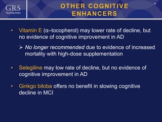 34
OTHER COGNITIVE
ENHANCERS
• Vitamin E (α–tocopherol) may lower rate of decline, but
no evidence of cognitive improvement in AD
 No longer recommended due to evidence of increased
mortality with high-dose supplementation
• Selegiline may low rate of decline, but no evidence of
cognitive improvement in AD
• Ginkgo biloba offers no benefit in slowing cognitive
decline in MCI
 
