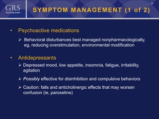 35
SYMPTOM MANAGEMENT (1 of 2)
• Psychoactive medications
 Behavioral disturbances best managed nonpharmacologically,
eg, reducing overstimulation, environmental modification
• Antidepressants
 Depressed mood, low appetite, insomnia, fatigue, irritability,
agitation
 Possibly effective for disinhibition and compulsive behaviors
 Caution: falls and anticholinergic effects that may worsen
confusion (ie, paroxetine)
 