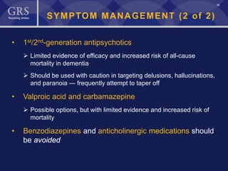 36
SYMPTOM MANAGEMENT (2 of 2)
• 1st/2nd-generation antipsychotics
 Limited evidence of efficacy and increased risk of all-cause
mortality in dementia
 Should be used with caution in targeting delusions, hallucinations,
and paranoia ― frequently attempt to taper off
• Valproic acid and carbamazepine
 Possible options, but with limited evidence and increased risk of
mortality
• Benzodiazepines and anticholinergic medications should
be avoided
 