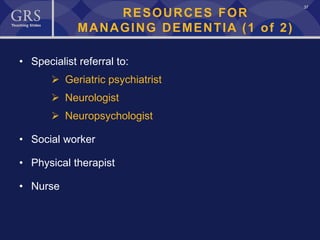 37
RESOURCES FOR
MANAGING DEMENTIA (1 of 2)
• Specialist referral to:
 Geriatric psychiatrist
 Neurologist
 Neuropsychologist
• Social worker
• Physical therapist
• Nurse
 