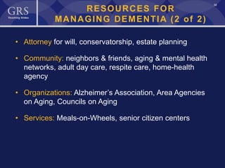 38
RESOURCES FOR
MANAGING DEMENTIA (2 of 2)
• Attorney for will, conservatorship, estate planning
• Community: neighbors & friends, aging & mental health
networks, adult day care, respite care, home-health
agency
• Organizations: Alzheimer’s Association, Area Agencies
on Aging, Councils on Aging
• Services: Meals-on-Wheels, senior citizen centers
 
