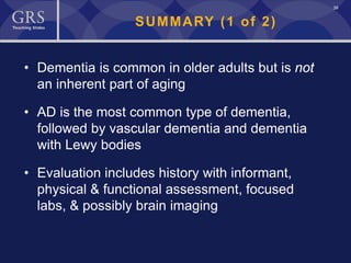 39
SUMMARY (1 of 2)
• Dementia is common in older adults but is not
an inherent part of aging
• AD is the most common type of dementia,
followed by vascular dementia and dementia
with Lewy bodies
• Evaluation includes history with informant,
physical & functional assessment, focused
labs, & possibly brain imaging
 