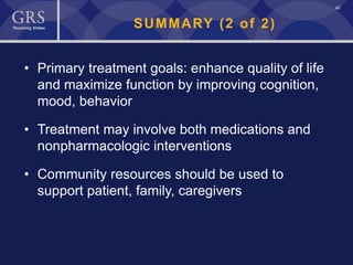 40
SUMMARY (2 of 2)
• Primary treatment goals: enhance quality of life
and maximize function by improving cognition,
mood, behavior
• Treatment may involve both medications and
nonpharmacologic interventions
• Community resources should be used to
support patient, family, caregivers
 