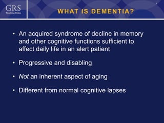 4
WHAT IS DEMENTIA?
• An acquired syndrome of decline in memory
and other cognitive functions sufficient to
affect daily life in an alert patient
• Progressive and disabling
• Not an inherent aspect of aging
• Different from normal cognitive lapses
 