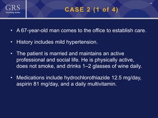45
CASE 2 (1 of 4)
• A 67-year-old man comes to the office to establish care.
• History includes mild hypertension.
• The patient is married and maintains an active
professional and social life. He is physically active,
does not smoke, and drinks 1–2 glasses of wine daily.
• Medications include hydrochlorothiazide 12.5 mg/day,
aspirin 81 mg/day, and a daily multivitamin.
 