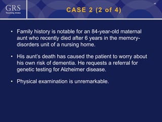 46
CASE 2 (2 of 4)
• Family history is notable for an 84-year-old maternal
aunt who recently died after 6 years in the memory-
disorders unit of a nursing home.
• His aunt’s death has caused the patient to worry about
his own risk of dementia. He requests a referral for
genetic testing for Alzheimer disease.
• Physical examination is unremarkable.
 