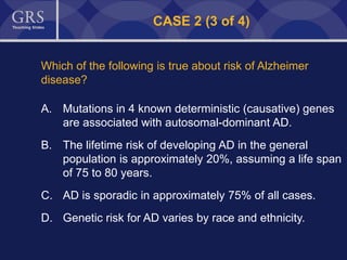 47
CASE 2 (3 of 4)
Which of the following is true about risk of Alzheimer
disease?
A. Mutations in 4 known deterministic (causative) genes
are associated with autosomal-dominant AD.
B. The lifetime risk of developing AD in the general
population is approximately 20%, assuming a life span
of 75 to 80 years.
C. AD is sporadic in approximately 75% of all cases.
D. Genetic risk for AD varies by race and ethnicity.
 