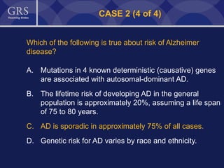 48
CASE 2 (4 of 4)
Which of the following is true about risk of Alzheimer
disease?
A. Mutations in 4 known deterministic (causative) genes
are associated with autosomal-dominant AD.
B. The lifetime risk of developing AD in the general
population is approximately 20%, assuming a life span
of 75 to 80 years.
C. AD is sporadic in approximately 75% of all cases.
D. Genetic risk for AD varies by race and ethnicity.
 