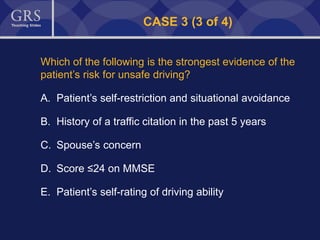51
CASE 3 (3 of 4)
Which of the following is the strongest evidence of the
patient’s risk for unsafe driving?
A. Patient’s self-restriction and situational avoidance
B. History of a traffic citation in the past 5 years
C. Spouse’s concern
D. Score ≤24 on MMSE
E. Patient’s self-rating of driving ability
 
