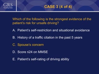 52
CASE 3 (4 of 4)
Which of the following is the strongest evidence of the
patient’s risk for unsafe driving?
A. Patient’s self-restriction and situational avoidance
B. History of a traffic citation in the past 5 years
C. Spouse’s concern
D. Score ≤24 on MMSE
E. Patient’s self-rating of driving ability
 