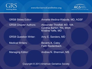 53
GRS8 Slides Editor: Annette Medina-Walpole, MD, AGSF
GRS8 Chapter Authors: Alexander Threlfall, MD, MA
Cynthia Barton, RN, MSN
Kristine Yaffe, MD
GRS8 Question Writer: Amy E. Sanders, MD
Medical Writers: Beverly A. Caley
Faith Reidenbach
Managing Editor: Andrea N. Sherman, MS
Slide 53
Copyright © 2013 American Geriatrics Society Slide 53
 