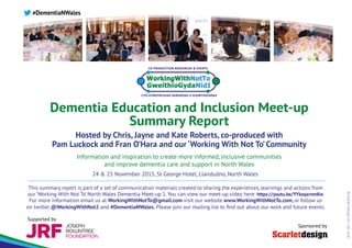 ©ScarletDesignInt.Ltd.2016
Dementia Education and Inclusion Meet-up
Summary Report
Hosted by Chris, Jayne and Kate Roberts, co-produced with
Pam Luckock and Fran O’Hara and our ‘Working With Not To’Community
Information and inspiration to create more informed, inclusive communities
and improve dementia care and support in North Wales
#DementiaNWales
24 & 25 November 2015, St George Hotel, Llandudno, North Wales
This summary report is part of a set of communication materials created to sharing the experiences, learnings and actions from
our ‘Working With Not To’ North Wales Dementia Meet-up 1. You can view our meet-up video here: https://youtu.be/YYksqxrnmKw
For more information email us at WorkingWithNotTo@gmail.com visit our website www.WorkingWithNotTo.com, or follow us
on twitter @WorkingWithNot2 and #DementiaNWales. Please join our mailing list to find out about our work and future events.
Sponsored by
Supported by
 