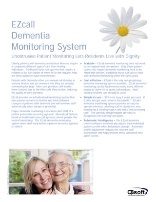 EZcall
                                  Dementia
                                  Monitoring System
                                  Unobtrusive Patient Monitoring Lets Residents Live with Dignity.
                                  Elderly patients with dementia and related illnesses require • Scalable – EZcall dementia monitoring does not need
                                  a completely different type of care than healthy               to be implemented everywhere. Only those patient
                                  individuals. Traditional nurse call systems that require a     rooms that require dementia monitoring need to be
                                  resident to be fully aware of when he or she requires help     fitted with sensors, traditional nurse call can co-exist
                                  are often useless in such environments.                        with dementia monitoring within the same ward.
                                  Patients with Dementia often use manual call stations as       • Cost effective – EZcall is the only non-proprietary
                                  sensory devices and are unaware that they are actually           dementia monitoring system available. EZcall dementia
                                  summoning for help. Most care providers will disable             monitoring can be implemented using many different
                                  these stations due to the false calls they receive, reducing     brands of alarm i/o or nurse call products. Most
                                  the quality of care provided.                                    existing systems can already be used.
                                  EZcall provides an individualized monitoring system that       • Simple to use – “If it’s not easy it won’t get used. If
                                  uses passive sensors to monitor and track behavior               it does not get used, where’s the benefit.” EZcall’s
                                  changes of patients with dementia and will summon staff          dementia monitoring system provides an easy-to-
                                  automatically when danger is predicted.                          operate interface, allowing staff to spend less time
                                                                                                   monitoring & viewing reports and more time providing
                                  Proper dementia monitoring is crucial to alert staff of a
                                                                                                   care. The carefully design reports are easy to
                                  patient potentially becoming agitated. Manual call stations
                                                                                                   incorporate into existing care plans.
                                  found on traditional nurse call systems cannot provide this
                                  level of monitoring. The EZcall dementia monitoring            • Automatic Intelligence – The EZcall dementia
                                  system alerts staff early before a patient becomes agitated      control software automatically adjusts each individual
                                  or violent.                                                      patients profile when behaviours change. Automatic
                                                                                                   profile adjustment reduces the need for staff
                                                                                                   intervention and helps prevent those unwanted false
                                                                                                   alarm events.
Copyright 2009 QBsoft Solutions
 