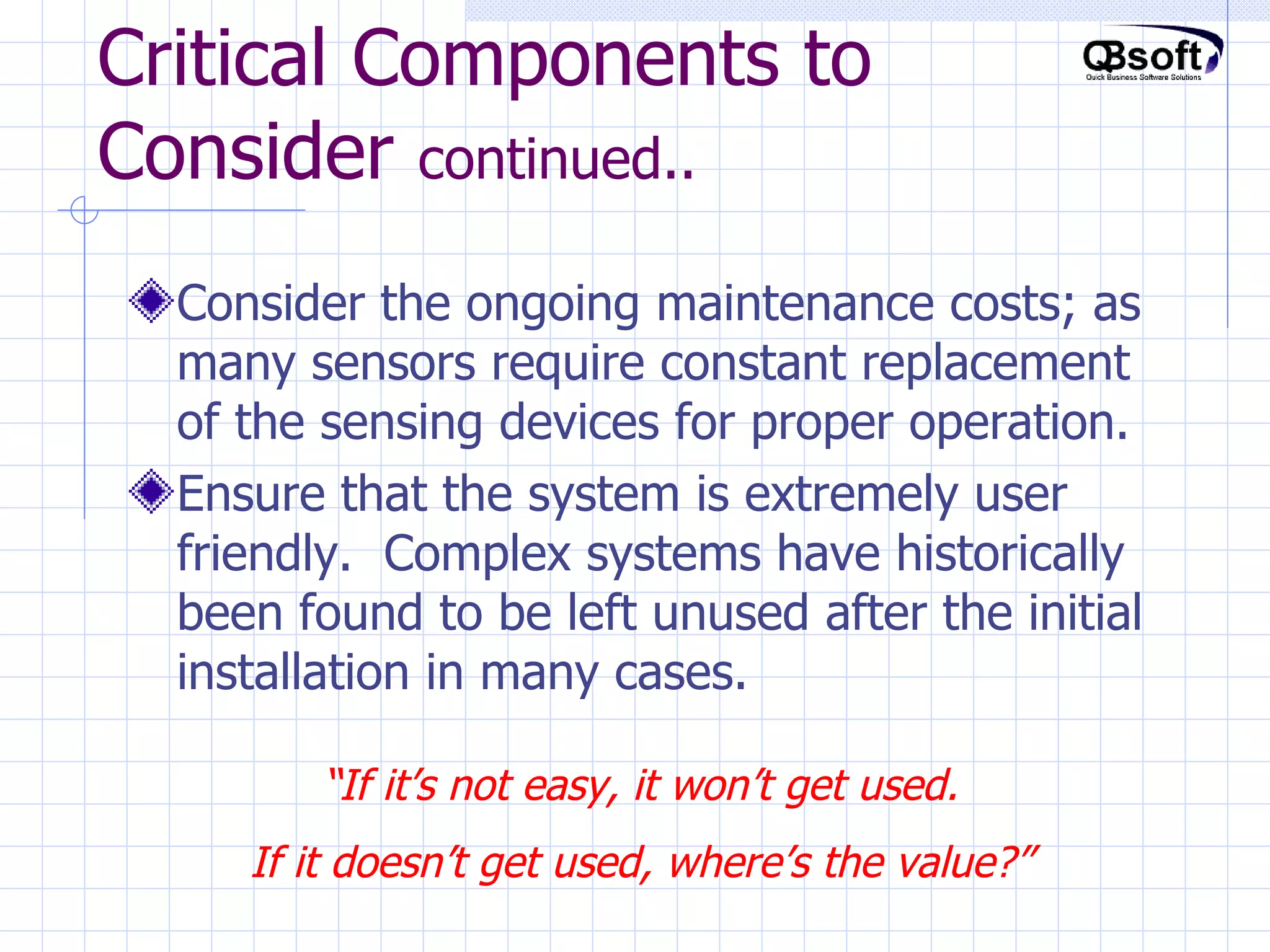 Critical Components to Consider  continued.. Consider the ongoing maintenance costs; as many sensors require constant replacement of the sensing devices for proper operation. Ensure that the system is extremely user friendly.  Complex systems have historically been found to be left unused after the initial installation in many cases. “ If it’s not easy, it won’t get used. If it doesn’t get used, where’s the value?” 