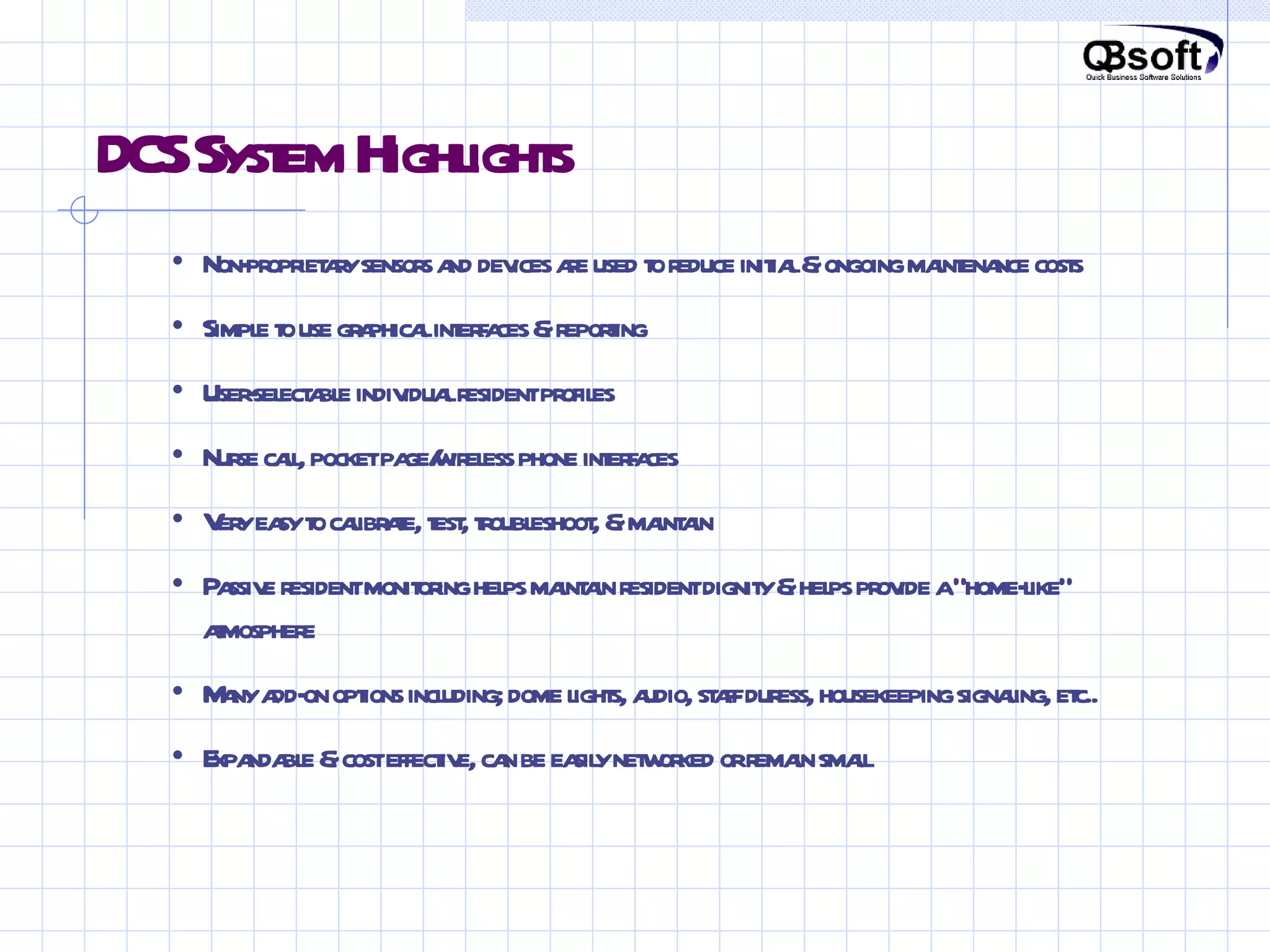 DCS System Highlights • Non-proprietary sensors and devices are used to reduce initial & ongoing maintenance costs • Simple to use graphical interfaces & reporting • User-selectable individual resident profiles • Nurse call, pocket page/wireless phone interfaces • Very easy to calibrate, test, troubleshoot, & maintain • Passive resident monitoring helps maintain resident dignity & helps provide a “home-like” atmosphere • Many add-on options including; dome lights, audio, staff duress, housekeeping signaling, etc.. • Expandable & cost effective, can be easily networked or remain small 