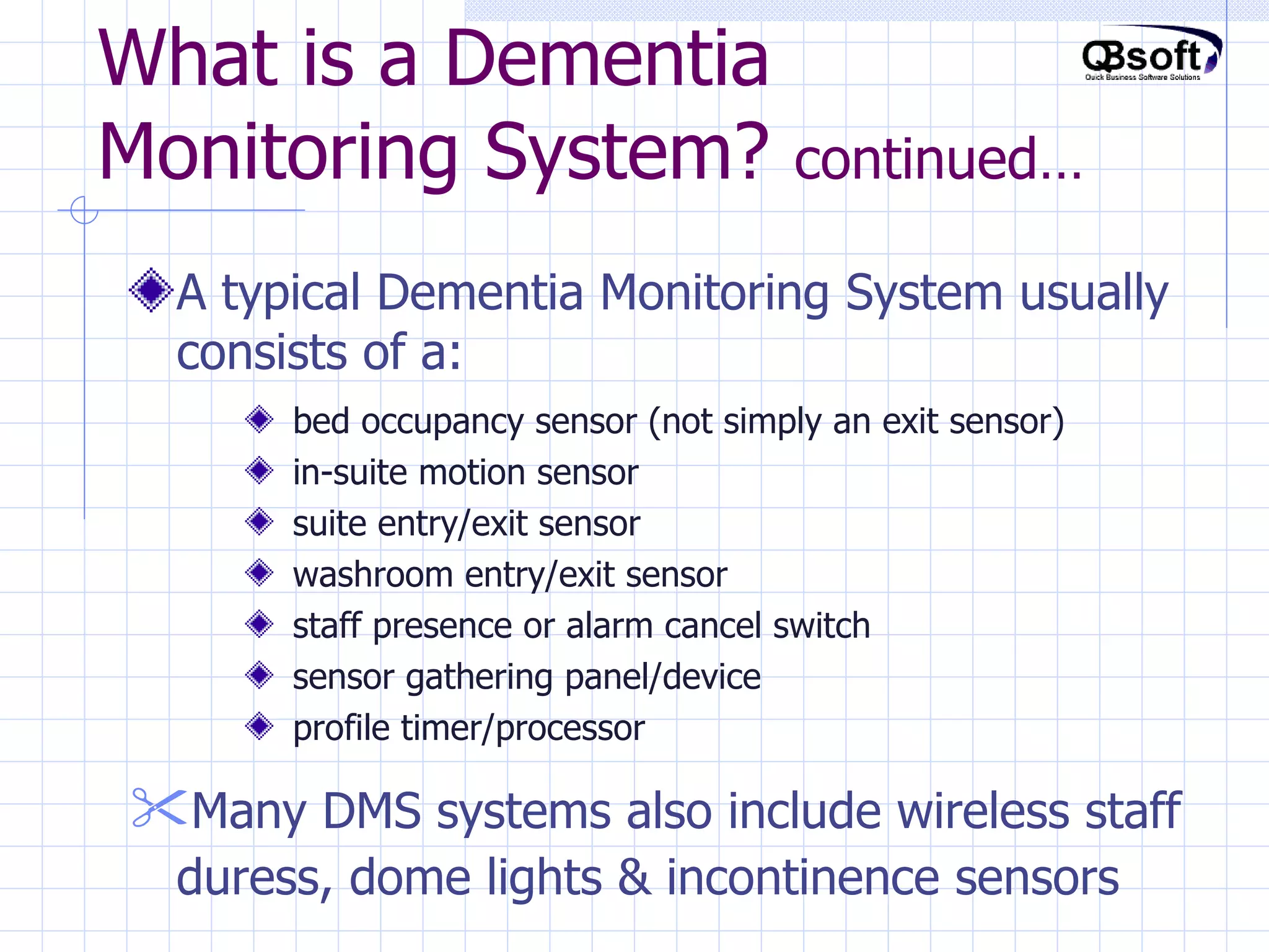 What is a Dementia Monitoring System?  continued… A typical Dementia Monitoring System usually consists of a:  bed occupancy sensor (not simply an exit sensor) in-suite motion sensor suite entry/exit sensor washroom entry/exit sensor staff presence or alarm cancel switch sensor gathering panel/device profile timer/processor Many DMS systems also include wireless staff duress, dome lights & incontinence sensors   