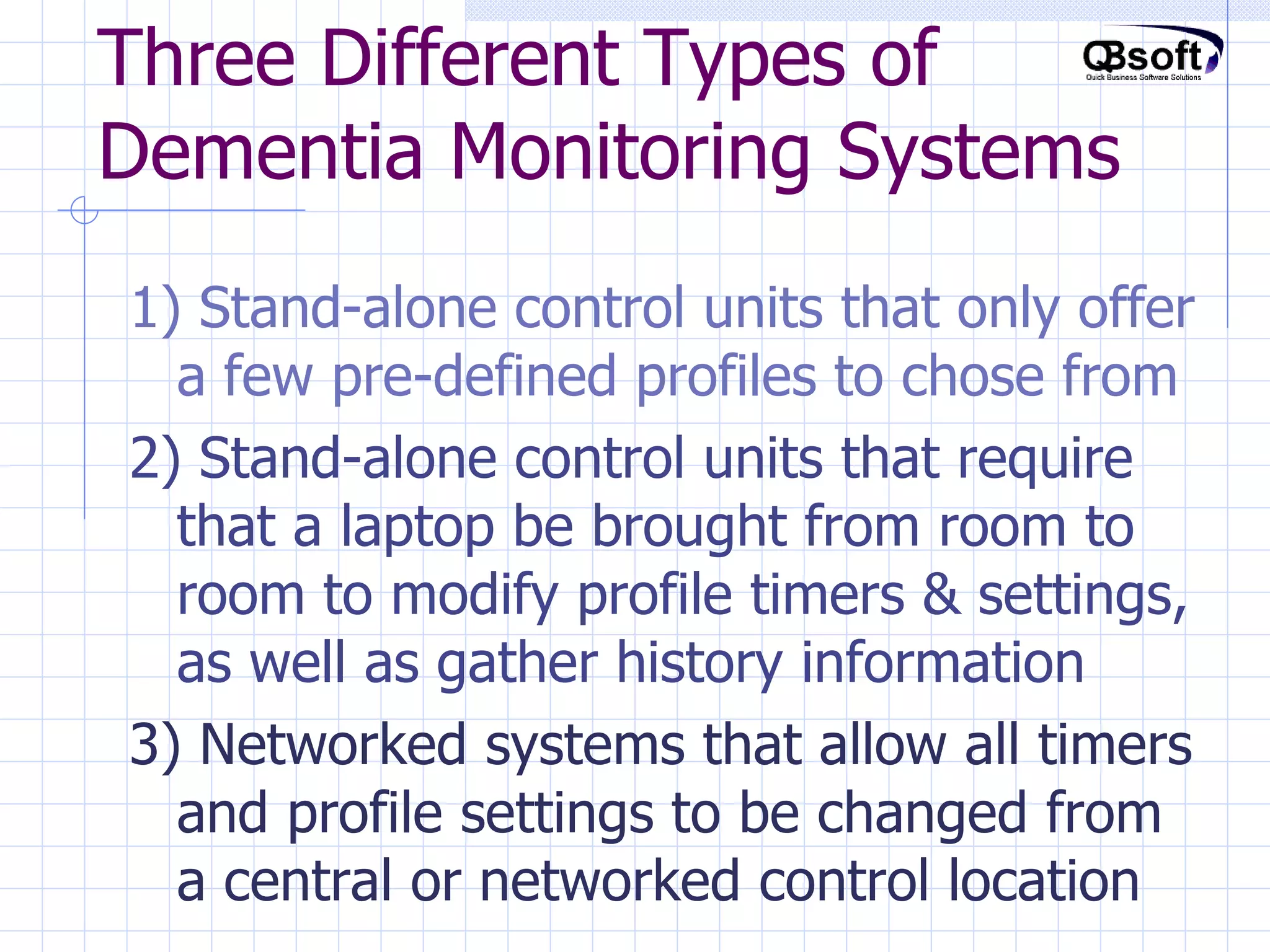 Three Different Types of Dementia Monitoring Systems 1) Stand-alone control units that only offer a few pre-defined profiles to chose from 2) Stand-alone control units that require that a laptop be brought from room to room to modify profile timers & settings, as well as gather history information 3) Networked systems that allow all timers and profile settings to be changed from a central or networked control location 