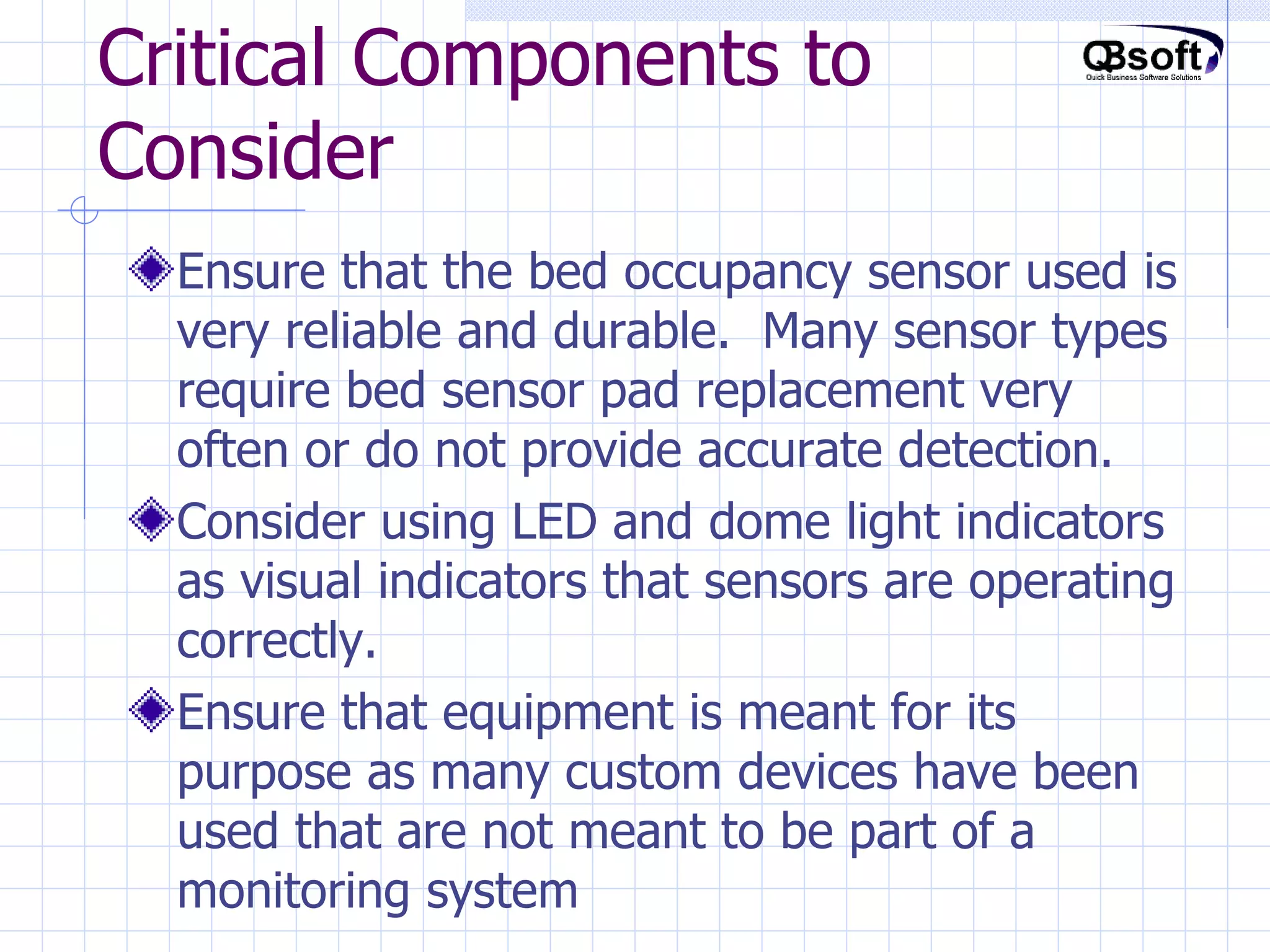 Critical Components to Consider Ensure that the bed occupancy sensor used is very reliable and durable.  Many sensor types require bed sensor pad replacement very often or do not provide accurate detection. Consider using LED and dome light indicators as visual indicators that sensors are operating correctly. Ensure that equipment is meant for its purpose as many custom devices have been used that are not meant to be part of a monitoring system 