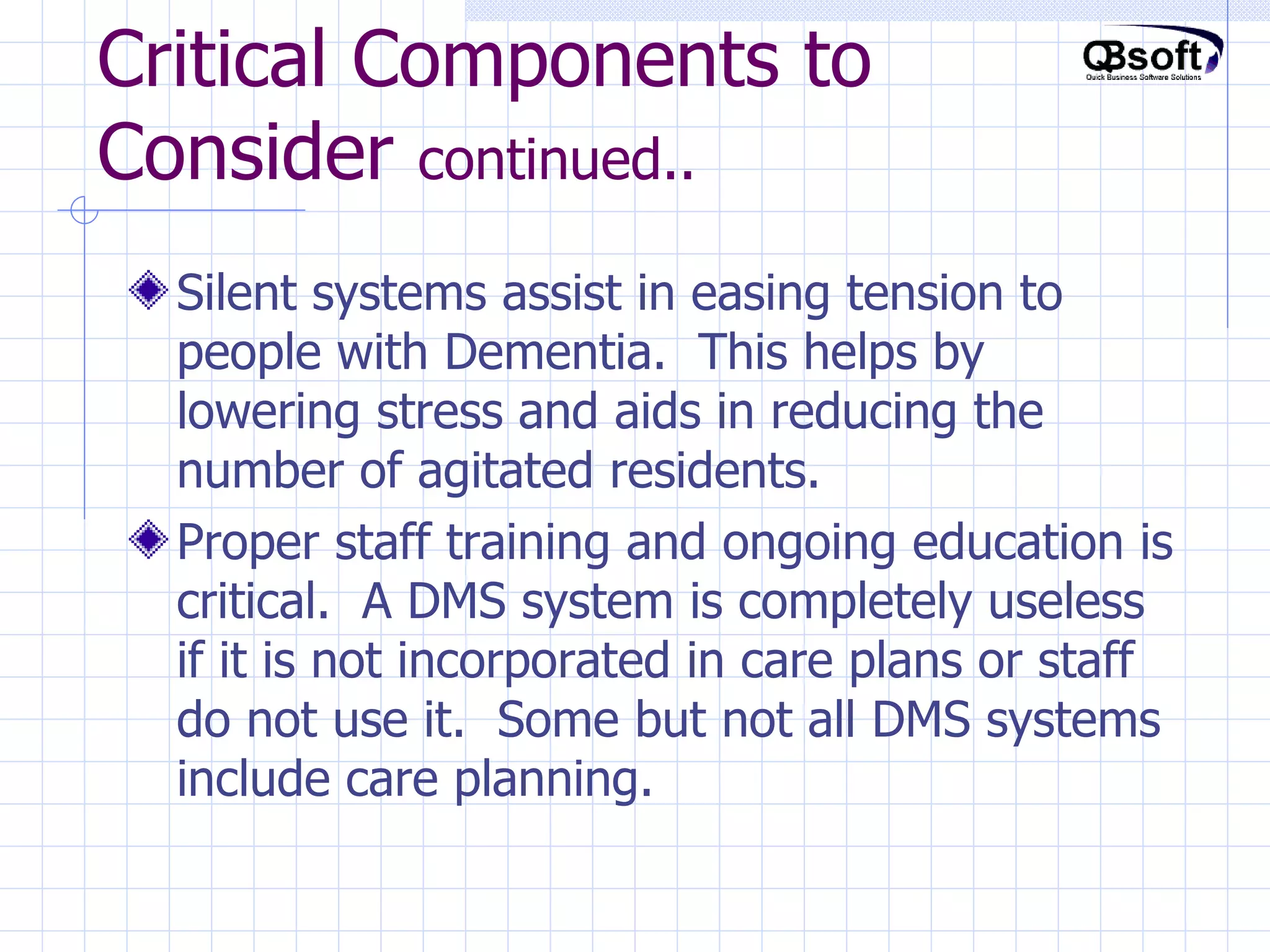 Critical Components to Consider  continued.. Silent systems assist in easing tension to people with Dementia.  This helps by lowering stress and aids in reducing the number of agitated residents. Proper staff training and ongoing education is critical.  A DMS system is completely useless if it is not incorporated in care plans or staff do not use it.  Some but not all DMS systems include care planning.  