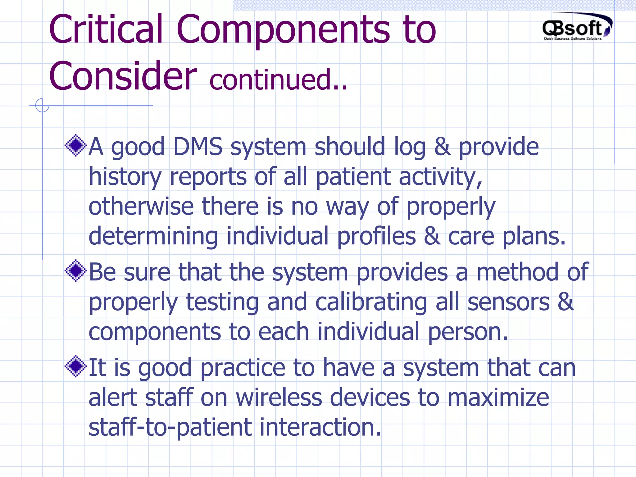 Critical Components to Consider  continued.. A good DMS system should log & provide history reports of all patient activity, otherwise there is no way of properly determining individual profiles & care plans. Be sure that the system provides a method of properly testing and calibrating all sensors & components to each individual person. It is good practice to have a system that can alert staff on wireless devices to maximize staff-to-patient interaction. 
