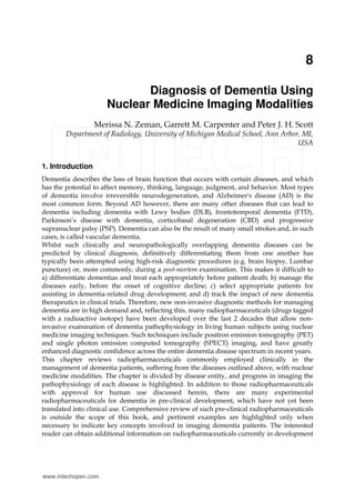 8
Diagnosis of Dementia Using
Nuclear Medicine Imaging Modalities
Merissa N. Zeman, Garrett M. Carpenter and Peter J. H. Scott
Department of Radiology, University of Michigan Medical School, Ann Arbor, MI,
USA
1. Introduction
Dementia describes the loss of brain function that occurs with certain diseases, and which
has the potential to affect memory, thinking, language, judgment, and behavior. Most types
of dementia involve irreversible neurodegeneration, and Alzheimer's disease (AD) is the
most common form. Beyond AD however, there are many other diseases that can lead to
dementia including dementia with Lewy bodies (DLB), frontotemporal dementia (FTD),
Parkinson’s disease with dementia, corticobasal degeneration (CBD) and progressive
supranuclear palsy (PSP). Dementia can also be the result of many small strokes and, in such
cases, is called vascular dementia.
Whilst such clinically and neuropathologically overlapping dementia diseases can be
predicted by clinical diagnosis, definitively differentiating them from one another has
typically been attempted using high-risk diagnostic procedures (e.g. brain biopsy, Lumbar
puncture) or, more commonly, during a post-mortem examination. This makes it difficult to
a) differentiate dementias and treat each appropriately before patient death; b) manage the
diseases early, before the onset of cognitive decline; c) select appropriate patients for
assisting in dementia-related drug development; and d) track the impact of new dementia
therapeutics in clinical trials. Therefore, new non-invasive diagnostic methods for managing
dementia are in high demand and, reflecting this, many radiopharmaceuticals (drugs tagged
with a radioactive isotope) have been developed over the last 2 decades that allow non-
invasive examination of dementia pathophysiology in living human subjects using nuclear
medicine imaging techniques. Such techniques include positron emission tomography (PET)
and single photon emission computed tomography (SPECT) imaging, and have greatly
enhanced diagnostic confidence across the entire dementia disease spectrum in recent years.
This chapter reviews radiopharmaceuticals commonly employed clinically in the
management of dementia patients, suffering from the diseases outlined above, with nuclear
medicine modalities. The chapter is divided by disease entity, and progress in imaging the
pathophysiology of each disease is highlighted. In addition to those radiopharmaceuticals
with approval for human use discussed herein, there are many experimental
radiopharmaceuticals for dementia in pre-clinical development, which have not yet been
translated into clinical use. Comprehensive review of such pre-clinical radiopharmaceuticals
is outside the scope of this book, and pertinent examples are highlighted only when
necessary to indicate key concepts involved in imaging dementia patients. The interested
reader can obtain additional information on radiopharmaceuticals currently in development
www.intechopen.com
 