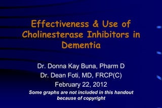 Effectiveness & Use of
Cholinesterase Inhibitors in
Dementia
Dr. Donna Kay Buna, Pharm D
Dr. Dean Foti, MD, FRCP(C)
February 22, 2012
Some graphs are not included in this handout
because of copyright

 