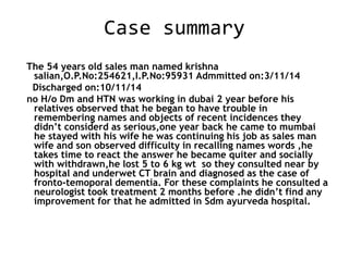 Case summary
The 54 years old sales man named krishna
salian,O.P.No:254621,I.P.No:95931 Admmitted on:3/11/14
Discharged on:10/11/14
no H/o Dm and HTN was working in dubai 2 year before his
relatives observed that he began to have trouble in
remembering names and objects of recent incidences they
didn’t considerd as serious,one year back he came to mumbai
he stayed with his wife he was continuing his job as sales man
wife and son observed difficulty in recalling names words ,he
takes time to react the answer he became quiter and socially
with withdrawn,he lost 5 to 6 kg wt so they consulted near by
hospital and underwet CT brain and diagnosed as the case of
fronto-temoporal dementia. For these complaints he consulted a
neurologist took treatment 2 months before .he didn’t find any
improvement for that he admitted in Sdm ayurveda hospital.
 