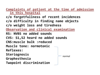 Complaints of patient at the time of admission
in this hospital
c/o forgetfullness of recent incidences
c/o difficulty in finding name objects
c/o weight loss and tiredness
Observation and clinical examination
RS: NVBS no added sounds
CVS: S1,S2 heard no added sounds
CNS:muscle bulk :reduced
Muscle tone: normotonic
Reflexes:
Steriognosis
Graphesthesia
Twopoint discrimination
normal
 