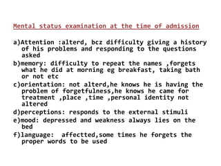 Mental status examination at the time of admission
a)Attention :alterd, bcz difficulty giving a history
of his problems and responding to the questions
asked
b)memory: difficulty to repeat the names ,forgets
what he did at morning eg breakfast, taking bath
or not etc
c)orientation: not alterd,he knows he is having the
problem of forgetfulness,he knows he came for
treatment ,place ,time ,personal identity not
altered
d)perceptions: responds to the external stimuli
e)mood: depressed and weakness always lies on the
bed
f)language: affectted,some times he forgets the
proper words to be used
 