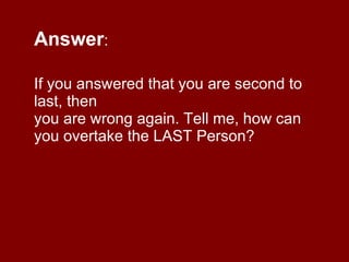 Answer :  If you answered that you are second to last, then you are wrong again. Tell me, how can you overtake the LAST Person? 