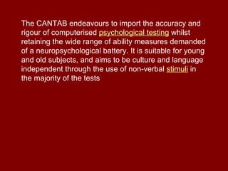 The CANTAB endeavours to import the accuracy and rigour of computerised  psychological testing  whilst retaining the wide range of ability measures demanded of a neuropsychological battery. It is suitable for young and old subjects, and aims to be culture and language independent through the use of non-verbal  stimuli  in the majority of the tests 