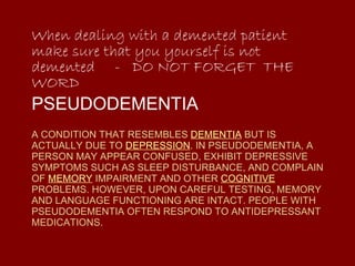 A CONDITION THAT RESEMBLES  DEMENTIA  BUT IS ACTUALLY DUE TO  DEPRESSION . IN PSEUDODEMENTIA, A PERSON MAY APPEAR CONFUSED, EXHIBIT DEPRESSIVE SYMPTOMS SUCH AS SLEEP DISTURBANCE, AND COMPLAIN OF  MEMORY  IMPAIRMENT AND OTHER  COGNITIVE  PROBLEMS. HOWEVER, UPON CAREFUL TESTING, MEMORY AND LANGUAGE FUNCTIONING ARE INTACT. PEOPLE WITH PSEUDODEMENTIA OFTEN RESPOND TO ANTIDEPRESSANT MEDICATIONS. When dealing with a demented patient make sure that you yourself is not demented  -  DO NOT FORGET  THE WORD PSEUDODEMENTIA 