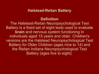 Halstead-Reitan Battery   Definition The Halstead-Reitan Neuropsychological Test Battery is a fixed set of eight tests used to evaluate  brain  and nervous system functioning in individuals aged 15 years and older. Children's versions are the Halstead Neuropsychological Test Battery for Older Children (ages nine to 14) and the Reitan Indiana Neuropsychological Test Battery (ages five to eight). 