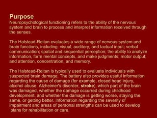 Purpose Neuropsychological functioning refers to the ability of the nervous system and brain to process and interpret information received through the senses.  The Halstead-Reitan evaluates a wide range of nervous system and brain functions, including: visual, auditory, and tactual input; verbal communication; spatial and sequential perception; the ability to analyze information, form mental concepts, and make judgments; motor output; and attention, concentration, and memory. The Halstead-Reitan is typically used to evaluate individuals with suspected brain damage. The battery also provides useful information regarding the cause of damage (for example, closed head injury, alcohol abuse, Alzheimer's disorder,  stroke ), which part of the brain was damaged, whether the damage occurred during childhood development, and whether the damage is getting worse, staying the same, or getting better. Information regarding the severity of impairment and areas of personal strengths can be used to develop  plans for rehabilitation or care.  