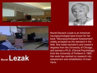 Muriel Deutsch Lezak is an American neuropsychologist best known for her book "Neuropsychological Assessment", widely accepted as the standard in the field. She holds bachelor's and master's degrees from the University of Chicago, and earned a Ph.D. (Clinical Psychology) from the University of Portland in 1960. Her work has centred on research into, assessment and rehabilitation of brain injury.  Muriel  Lezak 