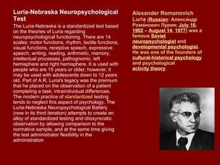 Alexander Romanovich Luria  ( Russian :  Алекса́ ндр Рома ́ нович Лу ́ ри я ;  July 16 ,  1902  –  August 14 ,  1977 ) was a famous  Soviet   neuropsychologist  and  developmental psychologist . He was one of the founders of  cultural-historical psychology  and psychological  activity theory . Luria-Nebraska Neuropsychological Test The Luria-Nebraska is a standardized test based on the theories of Luria regarding neuropsychological functioning. There are 14 scales: motor functions, rhythm, tactile functions, visual functions, receptive speech, expressive speech, writing, reading, arithmetic, memory, intellectual processes, pathognomic, left hemisphere and right hemisphere. It is used with people who are 15 years or older; however, it may be used with adolescents down to 12 years old. Part of A.R. Luria's legacy was the premium that he placed on the observation of a patient completing a task; intraindividual differences. The modern practice of  standardized  testing tends to neglect this aspect of psychology. The Luria-Nebraska Neuropsychological Battery (now in its third iteration) attempts to create an alloy of standardized testing and idiosyncratic observation by allowing comparison to the normative sample, and at the same time giving the test administrator flexibility in the administration 