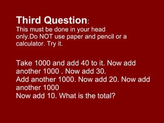 Third Question : This must be done in your head only.Do NOT use paper and pencil or a calculator. Try it. Take 1000 and add 40 to it. Now add another 1000 . Now add 30. Add another 1000. Now add 20. Now add another 1000 Now add 10. What is the total? 