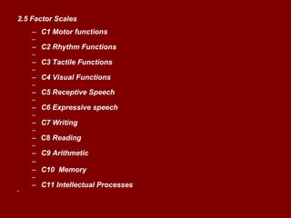 2.5 Factor Scales C1 Motor functions C2 Rhythm Functions C3 Tactile Functions C4 Visual Functions C5 Receptive Speech C6 Expressive speech C7 Writing C8  Reading C9 Arithmetic C10  Memory C11 Intellectual Processes 