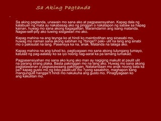 Sa Aking Pagtanda   ...  Sa aking pagtanda, unawain mo sana ako at pagpasensyahan. Kapag dala ng  kalabuan ng mata ay nakabasag ako ng pinggan o nakatapon ng sabaw sa hapag  kainan, huwag mo sana akong kagagalitan. Maramdamin ang isang matanda.  Nagse-self-pity ako tuwing sisigawan mo ako.  Kapag mahina na ang teynga ko at hindi ko maintindihan ang sinasabi mo,  huwag mo naman sana akong sabihan ng ?binge!? paki- ulit na lang ang sinabi  mo o pakisulat na lang. Pasensya ka na, anak. Matanda na talaga ako.  Kapag mahina na ang tuhod ko, pagtiyagaan mo sana akong tulungang tumayo,  katulad ng pag-aalalay ko sa iyo noong nag-aaral ka pa lamang lumakad.  Pagpasensiyahan mo sana ako kung ako man ay nagiging makulit at paulit ulit  na parang sirang plaka. Basta pakinggan mo na lang ako. Huwag mo sana akong  pagtatawanan o pagsasawaang pakinggan. Natatandaan mo anak noong bata ka  pa? kapag gusto mo ng lobo,paulit-ulit mo ?yong sasabihin, maghapon kang  mangungulit hangga?t hindi mo nakukuha ang gusto mo. Pinagtyagaan ko  ang kakulitan mo.  