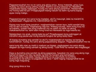 Pagpasensiyahan mo na rin sana ang aking amoy. Amoy matanda, amoy lupa.  Huwag mo sana akong piliting maligo. Mahina na ang katawan ko. Madaling  magkasakit kapag nalamigan, huwag mo sana akong pandirihan. Natatandaan  mo noong bata ka pa? Pinagtiyagaan kitang habulin sa ilalim ng kama kapag ayaw mong maligo.  Pagpasensiyahan mo sana kung madalas, ako?y masungit, dala na marahil ito  ng katandaan. Pagtanda mo, maiintindihan mo rin.  Kapag may konti kang panahon, magkwentohan naman tayo, kahit sandali lang.  inip na ako sa bahay, maghapong nag-iisa. Walang kausap. Alam kong busy ka  sa trabaho, subalit nais kong malaman mo na sabik na sabik na akong  makakwentuhan ka, kahit alam kong hindi ka interesado sa mga kwento ko.  Natatandaan mo anak, noong bata ka pa? Pinagtiyagaan kong pakinggan at  intindihin ang pautal-utal mong kwento tungkol sa iyong teddy bear.  At kapag dumating ang sandali na ako?y magkakasakit at maratay sa banig ng  karamdaman, huwag mo sana akong pagsawaang alagaan. Pagpasensiyahan mo na  sana kung ako man ay maihi o madumi sa higaan, pagtiyagaan mo sana akong  alagaan sa mga huling sandali ng aking buhay. Tutal hindi na naman ako magtatagal.  Kapa g dumating ang sandali ng aking pagpanaw, hawakan mo sana ang aking mga  kamay at bigyan mo ako ng lakas ng loob na harapin ang kamatayan.  At huwag kang mag-alala, kapag kaharap ko na ang Diyos na lumikha,  ibubulong ko sa kanya na pagpalain ka sana ? dahil naging mapagmahal ka sa  iyong mga magulang.  Ang iyong Ama or Ina 