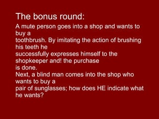 The bonus round: A mute person goes into a shop and wants to buy a toothbrush. By imitating the action of brushing his teeth he successfully expresses himself to the shopkeeper and! the purchase is done. Next, a blind man comes into the shop who wants to buy a pair of sunglasses; how does HE indicate what he wants? 