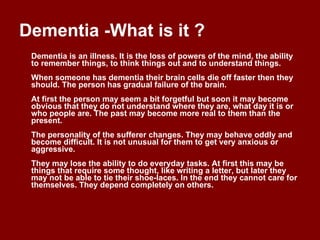 Dementia -What is it ?  Dementia is an illness. It is the loss of powers of the mind, the ability to remember things, to think things out and to understand things. When someone has dementia their brain cells die off faster then they should. The person has gradual failure of the brain. At first the person may seem a bit forgetful but soon it may become obvious that they do not understand where they are, what day it is or who people are. The past may become more real to them than the present. The personality of the sufferer changes. They may behave oddly and become difficult. It is not unusual for them to get very anxious or aggressive. They may lose the ability to do everyday tasks. At first this may be things that require some thought, like writing a letter, but later they may not be able to tie their shoe-laces. In the end they cannot care for themselves. They depend completely on others. 