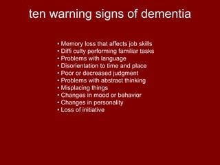 ten warning signs of dementia •  Memory loss that affects job skills •  Diffi culty performing familiar tasks •  Problems with language •  Disorientation to time and place •  Poor or decreased judgment •  Problems with abstract thinking •  Misplacing things •  Changes in mood or behavior •  Changes in personality •  Loss of initiative 