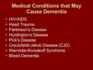Medical Conditions that May Cause Dementia HIV/AIDS  Head Trauma  Parkinson's Disease  Huntington's Disease  Pick's Disease  Creutzfeldt-Jakob Disease (CJD)  Wernicke-Korsakoff Syndrome  Mixed Dementia  