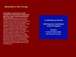 Dementia in the Young Cass Mann is one of the world's longest-term HIV-positive diagnosed gay men, now in his third decade of living with HIV , and the founder of UK's only gay men's HIV/AIDS charity Positively Healthy, which provides HIV services including education, support, and peer counselling. Here he talks about the terrible effects of AIDS dementia. People who don't respond to HAART or ARV are at risk of AIDS dementia. You can't distinguish AIDS dementia from syphilitic dementia. If you've seen AIDS dementia, you'll never again have unsafe sex. We do a disservice to gay men by ads showing healthy, buff young men. People don't show images of lipodystrophy or AIDS dementia because they are afraid of offending people. But if fear is OK for ad campaigns about drunk driving, why not for HIV? If we were honest about the image of clinical AIDS, people's vanity might motivate them to avoid contracting HIV.  