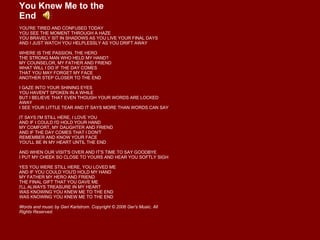 You Knew Me to the End  YOU'RE TIRED AND CONFUSED TODAY YOU SEE THE MOMENT THROUGH A HAZE YOU BRAVELY SIT IN SHADOWS AS YOU LIVE YOUR FINAL DAYS AND I JUST WATCH YOU HELPLESSLY AS YOU DRIFT AWAY WHERE IS THE PASSION, THE HERO THE STRONG MAN WHO HELD MY HAND? MY COUNSELOR, MY FATHER AND FRIEND WHAT WILL I DO IF THE DAY COMES THAT YOU MAY FORGET MY FACE ANOTHER STEP CLOSER TO THE END I GAZE INTO YOUR SHINING EYES YOU HAVEN'T SPOKEN IN A WHILE BUT I BELIEVE THAT EVEN THOUGH YOUR WORDS ARE LOCKED AWAY I SEE YOUR LITTLE TEAR AND IT SAYS MORE THAN WORDS CAN SAY IT SAYS I'M STILL HERE, I LOVE YOU AND IF I COULD I'D HOLD YOUR HAND MY COMFORT, MY DAUGHTER AND FRIEND AND IF THE DAY COMES THAT I DON'T REMEMBER AND KNOW YOUR FACE YOU'LL BE IN MY HEART UNTIL THE END AND WHEN OUR VISIT'S OVER AND IT'S TIME TO SAY GOODBYE I PUT MY CHEEK SO CLOSE TO YOURS AND HEAR YOU SOFTLY SIGH YES YOU WERE STILL HERE, YOU LOVED ME AND IF YOU COULD YOU'D HOLD MY HAND MY FATHER MY HERO AND FRIEND THE FINAL GIFT THAT YOU GAVE ME I'LL ALWAYS TREASURE IN MY HEART WAS KNOWING YOU KNEW ME TO THE END WAS KNOWING YOU KNEW ME TO THE END Words and music by Geri Karlstrom. Copyright © 2006 Ger's Music. All Rights Reserved. 