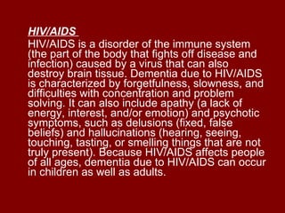 HIV/AIDS   HIV/AIDS is a disorder of the immune system (the part of the body that fights off disease and infection) caused by a virus that can also destroy brain tissue. Dementia due to HIV/AIDS is characterized by forgetfulness, slowness, and difficulties with concentration and problem solving. It can also include apathy (a lack of energy, interest, and/or emotion) and psychotic symptoms, such as delusions (fixed, false beliefs) and hallucinations (hearing, seeing, touching, tasting, or smelling things that are not truly present). Because HIV/AIDS affects people of all ages, dementia due to HIV/AIDS can occur in children as well as adults.  