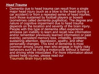 Head Trauma   Dementia due to head trauma can result from a single major head injury (such as a blow to the head during a car accident) or from a repeated series of head injuries, such those sustained by football players or boxers (sometimes called dementia pugilistica). The degree and nature of cognitive impairment due to head trauma depends on the location and severity of the brain injury. People with this type of dementia often experience amnesia (an inability to learn and recall new information and/or remember previously learned information or past events), persistent memory loss, irritability, problems sustaining attention, depression, apathy, and other personality changes. This kind of dementia is most common among young men who engage in highly risky behaviors such as riding a motorcycle without a helmet and driving while intoxicated. For more information about closed head injuries, please read our  Traumatic Brain Injury article .  