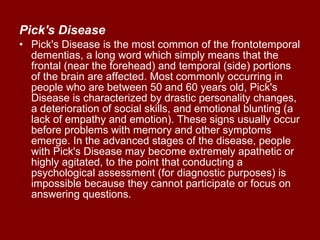 Pick's Disease   Pick's Disease is the most common of the frontotemporal dementias, a long word which simply means that the frontal (near the forehead) and temporal (side) portions of the brain are affected. Most commonly occurring in people who are between 50 and 60 years old, Pick's Disease is characterized by drastic personality changes, a deterioration of social skills, and emotional blunting (a lack of empathy and emotion). These signs usually occur before problems with memory and other symptoms emerge. In the advanced stages of the disease, people with Pick's Disease may become extremely apathetic or highly agitated, to the point that conducting a psychological assessment (for diagnostic purposes) is impossible because they cannot participate or focus on answering questions.  