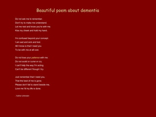 Beautiful poem about dementia   Do not ask me to remember.  Don't try to make me understand.  Let me rest and know you're with me.  Kiss my cheek and hold my hand.  I'm confused beyond your concept.  I am sad and sick and lost.  All I know is that I need you  To be with me at all cost.  Do not lose your  patience  with me.  Do not scold or curse or cry.  I can't help the way I'm acting,  Can't be different 'though I try.  Just remember that I need you,  That the best of me is gone.  Please don't fail to stand beside me,  Love me 'til my life is done.  - Author Unknown  